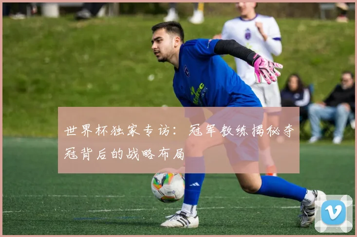 世界杯独家专访：冠军教练揭秘夺冠背后的战略布局