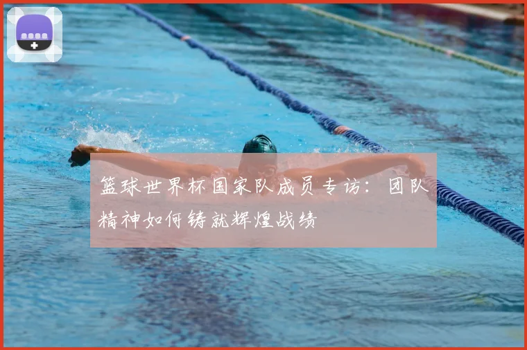 篮球世界杯国家队成员专访：团队精神如何铸就辉煌战绩