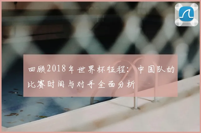 回顾2018年世界杯征程：中国队的比赛时间与对手全面分析