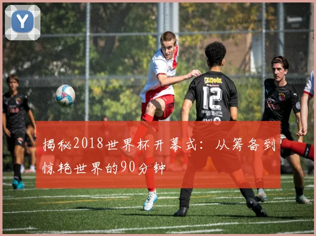 揭秘2018世界杯开幕式：从筹备到惊艳世界的90分钟