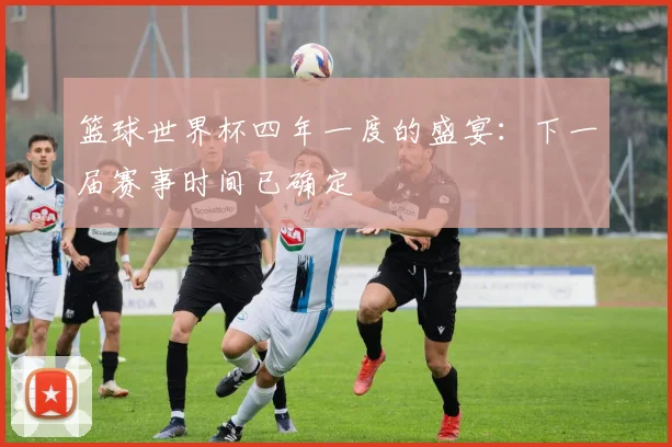 篮球世界杯四年一度的盛宴：下一届赛事时间已确定