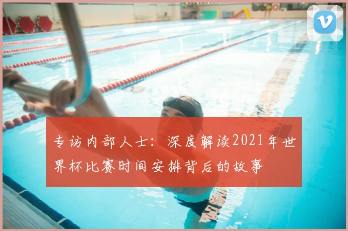 专访内部人士：深度解读2021年世界杯比赛时间安排背后的故事