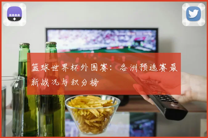 篮球世界杯外围赛：各洲预选赛最新战况与积分榜