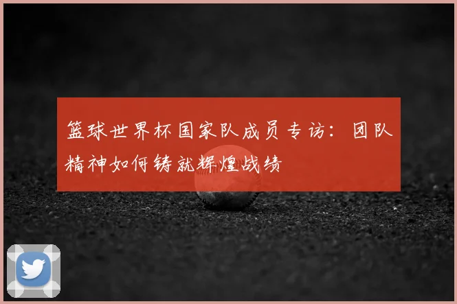 篮球世界杯国家队成员专访：团队精神如何铸就辉煌战绩