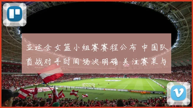 亚运会女篮小组赛赛程公布 中国队首战对手时间场次明确 关注赛果与阵容安排
