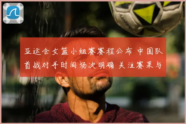 亚运会女篮小组赛赛程公布 中国队首战对手时间场次明确 关注赛果与阵容安排