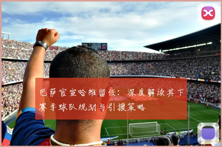 巴萨官宣哈维留任:深度解读其下赛季球队规划与引援策略