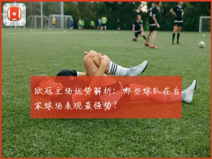 欧冠主场优势解析：哪些球队在自家球场表现最强势？