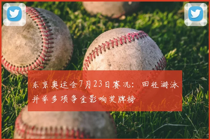 东京奥运会7月23日赛况:田径游泳并举多项争金影响奖牌榜